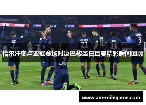 恰尔汗奥卢亚冠赛场对决巴黎圣日耳曼精彩瞬间回顾