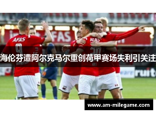 海伦芬遭阿尔克马尔重创荷甲赛场失利引关注