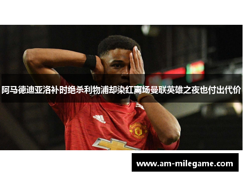 阿马德迪亚洛补时绝杀利物浦却染红离场曼联英雄之夜也付出代价