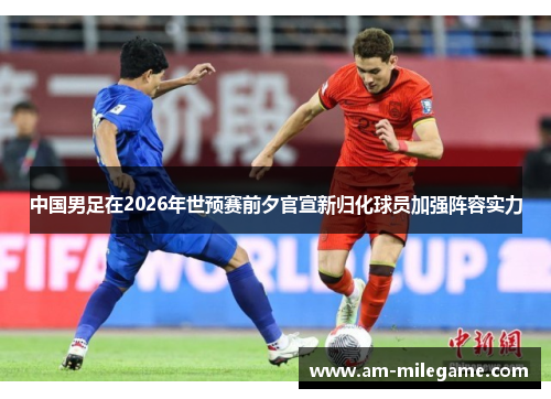 中国男足在2026年世预赛前夕官宣新归化球员加强阵容实力